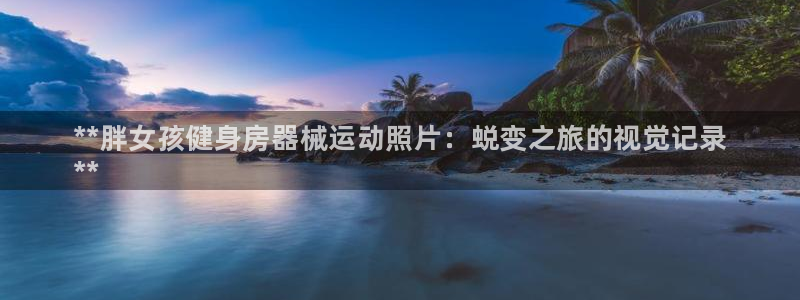 尊龙-人生就是博!：**胖女孩健身房器械运动照片：蜕变之旅的